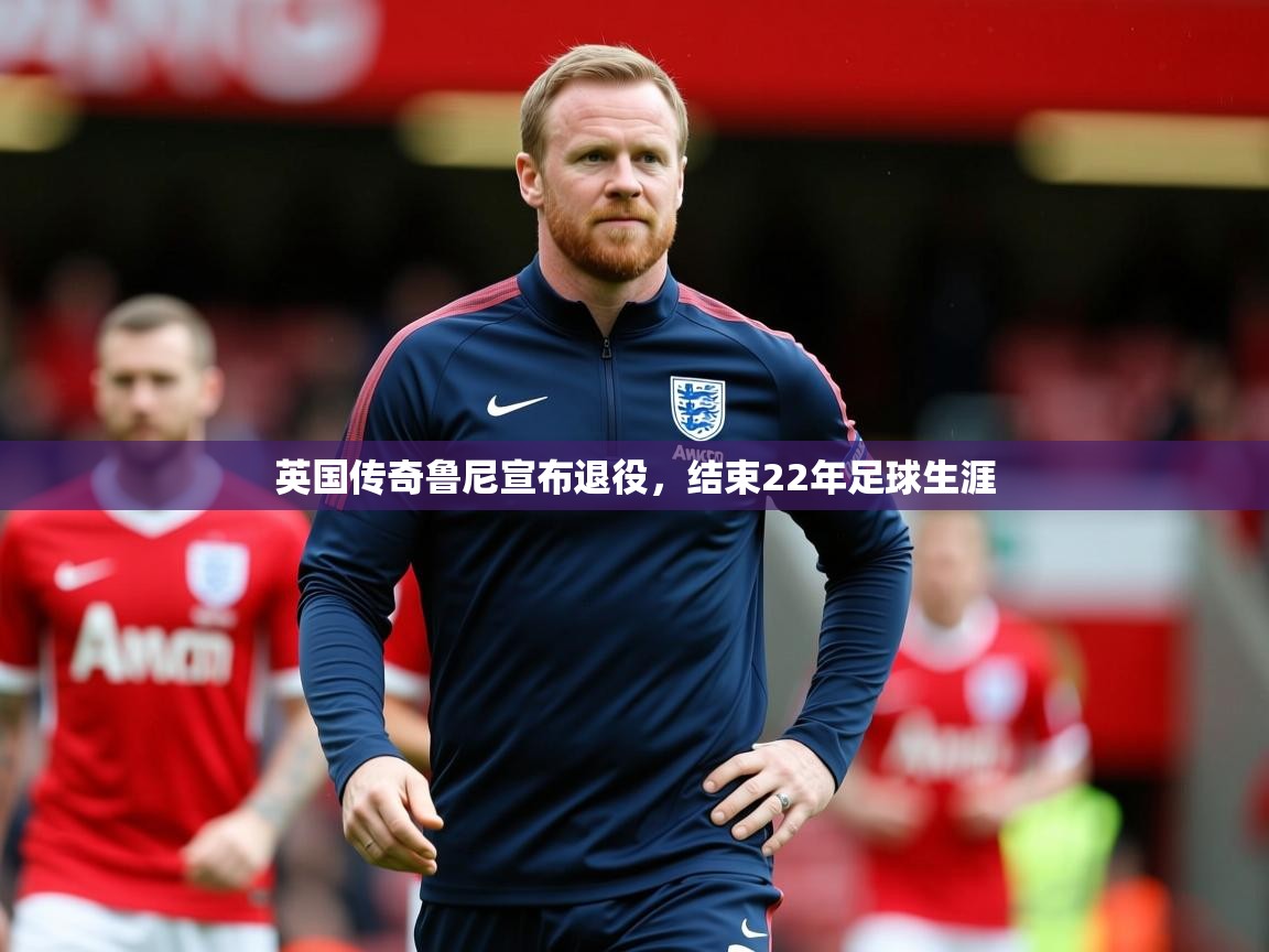 英国传奇鲁尼宣布退役,结束22年足球生涯 英国传奇鲁尼宣布退役,结束22年足球生涯
